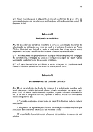 43
§ 6° Ficam mantidas para o adquirente de imóvel nos termos do § 5°, retro, as
mesmas obrigações de parcelamento, edificação ou utilização previstas no Art. 81
da presente Lei.
Subseção III
Do Consórcio Imobiliário
Art. 85. Considera-se consórcio imobiliário a forma de viabilização de planos de
urbanização ou edificação por meio da qual o proprietário transfere ao Poder
Público Municipal seu imóvel e, após a realização das obras, recebe como
pagamento unidades imobiliárias devidamente urbanizadas ou edificadas.
§ 1º - Fica facultado aos proprietários de qualquer imóvel atingido pela obrigação
de parcelamento, edificação ou utilização compulsória propor ao Poder Público
Municipal o estabelecimento de consórcio imobiliário.
§ 2º - O valor das unidades imobiliárias a serem entregues ao proprietário será
correspondente ao valor do imóvel antes da execução das obras.
Subseção IV
Da Transferência do Direito de Construir
Art. 86. A transferência do direito de construir é a autorização expedida pelo
Município ao proprietário do imóvel urbano, privado ou público, para exercer em
outro local, ou alienar mediante escritura pública, o potencial construtivo definido
na Lei de uso e ocupação do solo, quando o referido imóvel for considerado
necessário para fins de:
I. Promoção, proteção e preservação do patrimônio histórico cultural, natural
e ambiental;
II. Programas de regularização fundiária, urbanização de áreas ocupadas por
população de baixa renda e habitação de interesse social;
III. Implantação de equipamentos urbanos e comunitários, e espaços de uso
público;
 