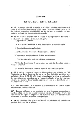 45
Subseção V
Da Outorga Onerosa do Direito de Construir
Art. 89. A outorga onerosa do direito de construir, também denominado solo
criado, é a concessão emitida pelo Poder Público Municipal, para construir acima
dos índices urbanísticos estabelecidos na Lei de uso e ocupação do solo,
mediante contrapartida financeira do setor privado.
Art. 90. Os recursos auferidos com a adoção da outorga onerosa do direito de
construir serão aplicados, preferencialmente, para:
I. Regularização fundiária;
II. Execução de programas e projetos habitacionais de interesse social;
III. Constituição de reserva fundiária;
IV. Ordenamento e direcionamento da expansão urbana;
V. Implantação de equipamentos urbanos e comunitários;
VI. Criação de espaços públicos de lazer e áreas verdes;
VII. Criação de unidades de conservação ou proteção de outras áreas de
interesse ambiental;
VIII. Proteção de áreas de interesse histórico, cultural ou paisagístico.
Art. 91. A outorga onerosa do direito de construir poderá ser aplicada, na Zona
Residencial, na Zona Comercial Central e na Zona Industrial, admitindo-se o
acréscimo máximo de 2.0, 4.0 e 6.0 vezes, respectivamente, sobre os coeficientes
de aproveitamento, considerando a proporcionalidade entre infra-estrutura
existente e o aumento de densidade esperado em cada zona definida na Lei de
uso e ocupação do solo.
§ 1º - Para efeitos desta Lei, coeficiente de aproveitamento é a relação entre a
área edificável e a área do terreno.
§ 2º - Qualquer edificação a ser construída em uma dessas zonas descritas no
caput do artigo que não se enquadrem nestes índices autorizados, deverão ser
protocolados no órgão de engenharia do município, que após parecer deverá
encaminhar ao conselho da cidade, para aprovação.
Art. 92. Lei municipal específica regulamentará a outorga onerosa do direito de
construir, determinando, no mínimo:
 