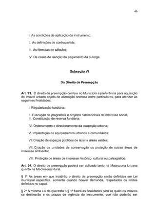 46
I. As condições de aplicação do instrumento;
II. As definições de contrapartida;
III. As fórmulas de cálculos;
IV. Os casos de isenção do pagamento da outorga.
Subseção VI
Do Direito de Preempção
Art. 93. O direito de preempção confere ao Município a preferência para aquisição
de imóvel urbano objeto de alienação onerosa entre particulares, para atender às
seguintes finalidades:
I. Regularização fundiária;
II. Execução de programas e projetos habitacionais de interesse social;
III. Constituição de reserva fundiária;
IV. Ordenamento e direcionamento da ocupação urbana;
V. Implantação de equipamentos urbanos e comunitários;
VI. Criação de espaços públicos de lazer e áreas verdes;
VII. Criação de unidades de conservação ou proteção de outras áreas de
interesse ambiental;
VIII. Proteção de áreas de interesse histórico, cultural ou paisagístico.
Art. 94. O direito de preempção poderá ser aplicado tanto na Macrozona Urbana
quanto na Macrozona Rural.
§ 1º As áreas em que incidirão o direito de preempção serão definidas em Lei
municipal específica, somente quando houver demanda, respeitados os limites
definidos no caput.
§ 2º A mesma Lei de que trata o § 1º fixará as finalidades para as quais os imóveis
se destinarão e os prazos de vigência do instrumento, que não poderão ser
 