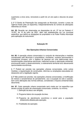 47
superiores a cinco anos, renováveis a partir de um ano após o decurso do prazo
inicial.
§ 3º O Direito de Preempção fica assegurado ao Município, durante o prazo de
vigência fixado pela Lei específica, independentemente do número de alienações
referentes ao imóvel.
Art. 95. Deverão ser observadas as disposições do art. 27 da Lei Federal nº
10.257, de 10 de julho de 2001, além das estabelecidas em Lei municipal
específica, que define as obrigações do proprietário e do Poder Público Municipal
para aplicação do instrumento.
Subseção VII
Das Operações Urbanas Consorciadas
Art. 96. A operação urbana consorciada é o conjunto de intervenções e medidas
coordenadas pelo Município e proprietários, moradores, usuários permanentes e
investidores privados; com o objetivo de alcançar em uma determinada área,
transformações urbanísticas estruturais, melhorias sociais e valorização ambiental,
promovendo assim o desenvolvimento, o ordenamento territorial e/ou alavancando
oportunidades econômicas.
§ 1º Poderá ser prevista nas operações urbanas consorciadas, entre outras
medidas, a regularização de construções, reformas ou ampliações executadas em
desacordo com a legislação vigente.
§ 2º Não poderá ser prevista, nas operações urbanas consorciadas, a modificação
de índices e características de parcelamento, uso e ocupação do solo e subsolo,
bem como alterações das normas edilícias, considerado o impacto ambiental delas
decorrente;
Art. 97. Cada operação urbana consorciada será criada por Lei específica que
deverá constar do plano de urbanização consorciada, contendo, no mínimo:
I. Definição da área a ser atingida;
II. Programa básico de ocupação da área;
III. Programa de atendimento econômico e social para a população
diretamente afetada pela operação;
IV. Finalidades da operação;
 