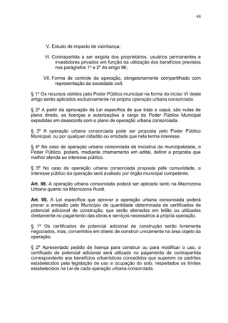 48
V. Estudo de impacto de vizinhança;
VI. Contrapartida a ser exigida dos proprietários, usuários permanentes e
investidores privados em função da utilização dos benefícios previstos
nos parágrafos 1º e 2º do artigo 96;
VII. Forma de controle da operação, obrigatoriamente compartilhado com
representação da sociedade civil.
§ 1º Os recursos obtidos pelo Poder Público municipal na forma do inciso VI deste
artigo serão aplicados exclusivamente na própria operação urbana consorciada.
§ 2º A partir da aprovação da Lei específica de que trata o caput, são nulas de
pleno direito, as licenças e autorizações a cargo do Poder Público Municipal
expedidas em desacordo com o plano de operação urbana consorciada.
§ 3º A operação urbana consorciada pode ser proposta pelo Poder Público
Municipal, ou por qualquer cidadão ou entidade que nela tenha interesse.
§ 4º No caso de operação urbana consorciada de iniciativa da municipalidade, o
Poder Público, poderá, mediante chamamento em edital, definir a proposta que
melhor atenda ao interesse público.
§ 5º No caso de operação urbana consorciada proposta pela comunidade, o
interesse público da operação será avaliado por órgão municipal competente.
Art. 98. A operação urbana consorciada poderá ser aplicada tanto na Macrozona
Urbana quanto na Macrozona Rural.
Art. 99. A Lei específica que aprovar a operação urbana consorciada poderá
prever a emissão pelo Município de quantidade determinada de certificados de
potencial adicional de construção, que serão alienados em leilão ou utilizados
diretamente no pagamento das obras e serviços necessários à própria operação.
§ 1º Os certificados de potencial adicional de construção serão livremente
negociados, mas, convertidos em direito de construir unicamente na área objeto da
operação.
§ 2º Apresentado pedido de licença para construir ou para modificar o uso, o
certificado de potencial adicional será utilizado no pagamento da contrapartida
correspondente aos benefícios urbanísticos concedidos que superem os padrões
estabelecidos pela legislação de uso e ocupação do solo, respeitados os limites
estabelecidos na Lei de cada operação urbana consorciada.
 