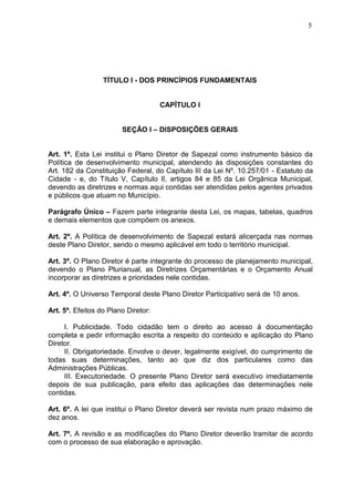5
TÍTULO I - DOS PRINCÍPIOS FUNDAMENTAIS
CAPÍTULO I
SEÇÃO I – DISPOSIÇÕES GERAIS
Art. 1º. Esta Lei institui o Plano Diretor de Sapezal como instrumento básico da
Política de desenvolvimento municipal, atendendo às disposições constantes do
Art. 182 da Constituição Federal, do Capítulo III da Lei Nº. 10.257/01 - Estatuto da
Cidade - e, do Título V, Capítulo II, artigos 84 e 85 da Lei Orgânica Municipal,
devendo as diretrizes e normas aqui contidas ser atendidas pelos agentes privados
e públicos que atuam no Município.
Parágrafo Único – Fazem parte integrante desta Lei, os mapas, tabelas, quadros
e demais elementos que compõem os anexos.
Art. 2º. A Política de desenvolvimento de Sapezal estará alicerçada nas normas
deste Plano Diretor, sendo o mesmo aplicável em todo o território municipal.
Art. 3º. O Plano Diretor é parte integrante do processo de planejamento municipal,
devendo o Plano Plurianual, as Diretrizes Orçamentárias e o Orçamento Anual
incorporar as diretrizes e prioridades nele contidas.
Art. 4º. O Universo Temporal deste Plano Diretor Participativo será de 10 anos.
Art. 5º. Efeitos do Plano Diretor:
I. Publicidade. Todo cidadão tem o direito ao acesso à documentação
completa e pedir informação escrita a respeito do conteúdo e aplicação do Plano
Diretor.
II. Obrigatoriedade. Envolve o dever, legalmente exigível, do cumprimento de
todas suas determinações, tanto ao que diz dos particulares como das
Administrações Públicas.
III. Executoriedade. O presente Plano Diretor será executivo imediatamente
depois de sua publicação, para efeito das aplicações das determinações nele
contidas.
Art. 6º. A lei que institui o Plano Diretor deverá ser revista num prazo máximo de
dez anos.
Art. 7º. A revisão e as modificações do Plano Diretor deverão tramitar de acordo
com o processo de sua elaboração e aprovação.
 