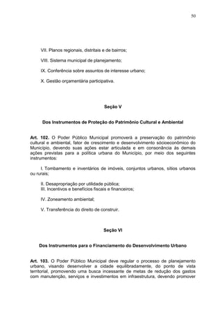 50
VII. Planos regionais, distritais e de bairros;
VIII. Sistema municipal de planejamento;
IX. Conferência sobre assuntos de interesse urbano;
X. Gestão orçamentária participativa.
Seção V
Dos Instrumentos de Proteção do Patrimônio Cultural e Ambiental
Art. 102. O Poder Público Municipal promoverá a preservação do patrimônio
cultural e ambiental, fator de crescimento e desenvolvimento sócioeconômico do
Município, devendo suas ações estar articulada e em consonância às demais
ações previstas para a política urbana do Município, por meio dos seguintes
instrumentos:
I. Tombamento e inventários de imóveis, conjuntos urbanos, sítios urbanos
ou rurais;
II. Desapropriação por utilidade pública;
III. Incentivos e benefícios fiscais e financeiros;
IV. Zoneamento ambiental;
V. Transferência do direito de construir.
Seção VI
Dos Instrumentos para o Financiamento do Desenvolvimento Urbano
Art. 103. O Poder Público Municipal deve regular o processo de planejamento
urbano, visando desenvolver a cidade equilibradamente, do ponto de vista
territorial, promovendo uma busca incessante de metas de redução dos gastos
com manutenção, serviços e investimentos em infraestrutura, devendo promover
 