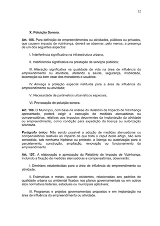 52
X. Poluição Sonora.
Art. 105. Para definição de empreendimentos ou atividades, públicos ou privados,
que causem impacto de vizinhança, deverá se observar, pelo menos, a presença
de um dos seguintes aspectos:
I. Interferência significativa na infraestrutura urbana;
II. Interferência significativa na prestação de serviços públicos;
III. Alteração significativa na qualidade de vida na área de influência do
empreendimento ou atividade, afetando a saúde, segurança, mobilidade,
locomoção ou bem-estar dos moradores e usuários;
IV. Ameaça à proteção especial instituída para a área de influência do
empreendimento ou atividade;
V. Necessidade de parâmetros urbanísticos especiais;
VI. Provocação de poluição sonora.
Art. 106. O Município, com base na análise do Relatório de Impacto de Vizinhança
apresentado, poderá exigir a execução de medidas atenuadoras ou
compensatórias, relativas aos impactos decorrentes da implantação da atividade
ou empreendimento, como condição para expedição da licença ou autorização
solicitada.
Parágrafo único: Não sendo possível a adoção de medidas atenuadoras ou
compensatórias relativas ao impacto de que trata o caput deste artigo, não será
concedida, sob nenhuma hipótese ou pretexto, a licença ou autorização para o
parcelamento, construção, ampliação, renovação ou funcionamento do
empreendimento.
Art. 107. A elaboração e apreciação do Relatório de Impacto de Vizinhança,
incluindo a fixação de medidas atenuadoras e compensatórias, observarão:
I. Diretrizes estabelecidas para a área de influência do empreendimento ou
atividade;
II. Estimativas e metas, quando existentes, relacionadas aos padrões de
qualidade urbana ou ambiental fixados nos planos governamentais ou em outros
atos normativos federais, estaduais ou municipais aplicáveis;
III. Programas e projetos governamentais propostos e em implantação na
área de influência do empreendimento ou atividade.
 