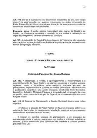 53
Art. 108. Dar-se-á publicidade aos documentos integrantes do EIV, que ficarão
disponíveis para consulta por qualquer interessado, no órgão competente do
Poder Público Municipal responsável pela liberação da licença ou autorização de
construção, ampliação ou funcionamento.
Parágrafo único: O órgão público responsável pelo exame do Relatório de
Impacto de Vizinhança submeterá o resultado de sua análise à deliberação do
órgão de planejamento urbano e ambiental do Município.
Art. 109. A elaboração do Estudo Prévio de Impacto de Vizinhança não substitui a
elaboração e a aprovação de Estudo Prévio de Impacto Ambiental, requeridas nos
termos da legislação ambiental.
TÍTULO IV
DA GESTÃO DEMOCRÁTICA DO PLANO DIRETOR
CAPÍTULO I
Sistema de Planejamento e Gestão Municipal
Art. 110. A elaboração, a revisão, o aperfeiçoamento, a implementação e o
acompanhamento do Plano Diretor e de planos, programas e projetos setoriais,
regionais, locais e específicos serão efetuados mediante processo de
planejamento, implementação e controle, de caráter permanente, descentralizado
e participativo, garantindo uma gestão integrada, envolvendo Poder Executivo,
Legislativo, Judiciário, Ministério Público e a sociedade civil, como parte do modo
de gestão democrática do Município de Sapezal para a concretização das suas
funções sociais.
Art. 111. O Sistema de Planejamento e Gestão Municipal deverá entre outros
objetivos:
I. Fortalecer a atuação do Poder Público em favor do interesse coletivo e a
valorização das funções de planejamento, articulação e controle sobre os espaços
destinados às atividades urbanas e rurais;
II. Integrar os agentes setoriais de planejamento e de execução da
administração direta e indireta, assim como dos órgãos e entidades estaduais e
federais, quando necessário, para aplicação das diretrizes e políticas públicas
previstas nesta Lei;
 