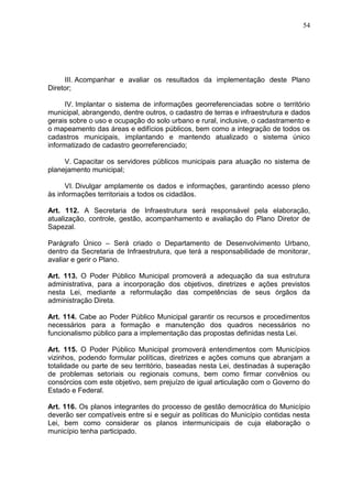 54
III. Acompanhar e avaliar os resultados da implementação deste Plano
Diretor;
IV. Implantar o sistema de informações georreferenciadas sobre o território
municipal, abrangendo, dentre outros, o cadastro de terras e infraestrutura e dados
gerais sobre o uso e ocupação do solo urbano e rural, inclusive, o cadastramento e
o mapeamento das áreas e edifícios públicos, bem como a integração de todos os
cadastros municipais, implantando e mantendo atualizado o sistema único
informatizado de cadastro georreferenciado;
V. Capacitar os servidores públicos municipais para atuação no sistema de
planejamento municipal;
VI. Divulgar amplamente os dados e informações, garantindo acesso pleno
às informações territoriais a todos os cidadãos.
Art. 112. A Secretaria de Infraestrutura será responsável pela elaboração,
atualização, controle, gestão, acompanhamento e avaliação do Plano Diretor de
Sapezal.
Parágrafo Único – Será criado o Departamento de Desenvolvimento Urbano,
dentro da Secretaria de Infraestrutura, que terá a responsabilidade de monitorar,
avaliar e gerir o Plano.
Art. 113. O Poder Público Municipal promoverá a adequação da sua estrutura
administrativa, para a incorporação dos objetivos, diretrizes e ações previstos
nesta Lei, mediante a reformulação das competências de seus órgãos da
administração Direta.
Art. 114. Cabe ao Poder Público Municipal garantir os recursos e procedimentos
necessários para a formação e manutenção dos quadros necessários no
funcionalismo público para a implementação das propostas definidas nesta Lei.
Art. 115. O Poder Público Municipal promoverá entendimentos com Municípios
vizinhos, podendo formular políticas, diretrizes e ações comuns que abranjam a
totalidade ou parte de seu território, baseadas nesta Lei, destinadas à superação
de problemas setoriais ou regionais comuns, bem como firmar convênios ou
consórcios com este objetivo, sem prejuízo de igual articulação com o Governo do
Estado e Federal.
Art. 116. Os planos integrantes do processo de gestão democrática do Município
deverão ser compatíveis entre si e seguir as políticas do Município contidas nesta
Lei, bem como considerar os planos intermunicipais de cuja elaboração o
município tenha participado.
 