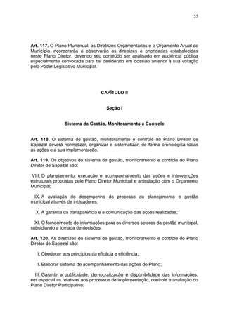 55
Art. 117. O Plano Plurianual, as Diretrizes Orçamentárias e o Orçamento Anual do
Município incorporarão e observarão as diretrizes e prioridades estabelecidas
neste Plano Diretor, devendo seu conteúdo ser analisado em audiência pública
especialmente convocada para tal desiderato em ocasião anterior à sua votação
pelo Poder Legislativo Municipal.
CAPÍTULO II
Seção I
Sistema de Gestão, Monitoramento e Controle
Art. 118. O sistema de gestão, monitoramento e controle do Plano Diretor de
Sapezal deverá normatizar, organizar e sistematizar, de forma cronológica todas
as ações e a sua implementação.
Art. 119. Os objetivos do sistema de gestão, monitoramento e controle do Plano
Diretor de Sapezal são:
VIII. O planejamento, execução e acompanhamento das ações e intervenções
estruturais propostas pelo Plano Diretor Municipal e articulação com o Orçamento
Municipal;
IX. A avaliação do desempenho do processo de planejamento e gestão
municipal através de indicadores;
X. A garantia da transparência e a comunicação das ações realizadas;
XI. O fornecimento de informações para os diversos setores da gestão municipal,
subsidiando a tomada de decisões.
Art. 120. As diretrizes do sistema de gestão, monitoramento e controle do Plano
Diretor de Sapezal são:
I. Obedecer aos princípios da eficácia e eficiência;
II. Elaborar sistema de acompanhamento das ações do Plano;
III. Garantir a publicidade, democratização e disponibilidade das informações,
em especial as relativas aos processos de implementação, controle e avaliação do
Plano Diretor Participativo;
 