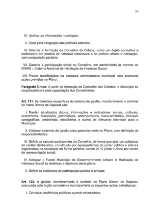 56
IV. Unificar as informações municipais;
V. Zelar pela integração das políticas setoriais;
VI. Orientar a formação do Conselho da Cidade, como um órgão consultivo e
deliberativo em matéria de natureza urbanística e de política urbana e habitação,
com composição paritária;
VII. Garantir a participação social no Conselho, em atendimento às normas do
SNHIS – Sistema Nacional de Habitação de Interesse Social;
VIII. Propor modificações na estrutura administrativa municipal para promover
ações previstas no Plano;
Parágrafo Único: A partir da formação do Conselho das Cidades, o Município se
responsabilizará pela capacitação dos Conselheiros.
Art. 121. As diretrizes específicas do sistema de gestão, monitoramento e controle
do Plano Diretor de Sapezal são:
I. Manter atualizados dados, informações e indicadores sociais, culturais,
econômicos, financeiros, patrimoniais, administrativos, físico-territoriais, inclusive
cartográficos, ambientais, imobiliários e outros de relevante interesse para o
Município;
II. Elaborar sistemas de gestão para gerenciamento do Plano, com definição de
responsabilidades;
III. Definir os setores participantes do Conselho, de forma que seja um colegiado
de caráter deliberativo, constituído por representantes do poder público e setores
organizados da sociedade de forma paritária, sendo 25 % (vinte e cinco por cento)
de representação social;
IV. Adequar o Fundo Municipal de Desenvolvimento Urbano e Habitação de
Interesse Social às diretrizes e objetivos deste plano;
V. Definir as instâncias de participação pública e privada;
Art. 122. A gestão, monitoramento e controle do Plano Diretor de Sapezal,
executada pelo órgão competente municipal terá as seguintes ações estratégicas:
I. Convocar audiências públicas quando necessárias;
 