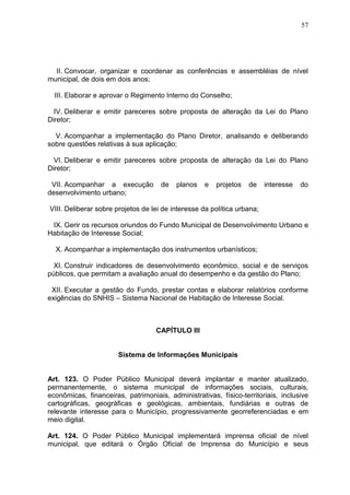 57
II. Convocar, organizar e coordenar as conferências e assembléias de nível
municipal, de dois em dois anos;
III. Elaborar e aprovar o Regimento Interno do Conselho;
IV. Deliberar e emitir pareceres sobre proposta de alteração da Lei do Plano
Diretor;
V. Acompanhar a implementação do Plano Diretor, analisando e deliberando
sobre questões relativas à sua aplicação;
VI. Deliberar e emitir pareceres sobre proposta de alteração da Lei do Plano
Diretor;
VII. Acompanhar a execução de planos e projetos de interesse do
desenvolvimento urbano;
VIII. Deliberar sobre projetos de lei de interesse da política urbana;
IX. Gerir os recursos oriundos do Fundo Municipal de Desenvolvimento Urbano e
Habitação de Interesse Social;
X. Acompanhar a implementação dos instrumentos urbanísticos;
XI. Construir indicadores de desenvolvimento econômico, social e de serviços
públicos, que permitam a avaliação anual do desempenho e da gestão do Plano;
XII. Executar a gestão do Fundo, prestar contas e elaborar relatórios conforme
exigências do SNHIS – Sistema Nacional de Habitação de Interesse Social.
CAPÍTULO III
Sistema de Informações Municipais
Art. 123. O Poder Público Municipal deverá implantar e manter atualizado,
permanentemente, o sistema municipal de informações sociais, culturais,
econômicas, financeiras, patrimoniais, administrativas, físico-territoriais, inclusive
cartográficas, geográficas e geológicas, ambientais, fundiárias e outras de
relevante interesse para o Município, progressivamente georreferenciadas e em
meio digital.
Art. 124. O Poder Público Municipal implementará imprensa oficial de nível
municipal, que editará o Órgão Oficial de Imprensa do Município e seus
 