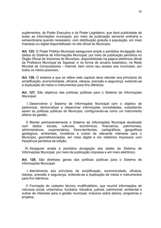 58
suplementos, do Poder Executivo e do Poder Legislativo, que dará publicidade de
todas as informações municipais, por meio de publicação semanal ordinária e
extraordinária quando necessário, com distribuição gratuita à população, em meio
impresso ou digital disponibilizado no site oficial do Município.
Art. 125. O Poder Público Municipal assegurará ampla e periódica divulgação dos
dados do Sistema de Informações Municipal, por meio de publicação periódica no
Órgão Oficial de Imprensa do Município, disponibilizada na página eletrônica oficial
da Prefeitura Municipal de Sapezal, e na forma de anuário estatístico, na Rede
Mundial de Computadores - Internet, bem como seu acesso aos munícipes, por
todos os meios possíveis.
Art. 126. O sistema a que se refere este capítulo deve atender aos princípios da
simplificação, economicidade, eficácia, clareza, precisão e segurança, evitando-se
a duplicação de meios e instrumentos para fins idênticos.
Art. 127. São objetivos das políticas públicas para o Sistema de Informações
Municipal:
I. Desenvolver o Sistema de Informações Municipal com o objetivo de
padronizar, democratizar e disseminar informações consolidadas, subsidiando
assim as políticas públicas do Município, configurando-se como um instrumento
efetivo de gestão;
II. Manter permanentemente o Sistema de Informações Municipal atualizado
com dados: sociais, culturais, econômicos, financeiros, patrimoniais,
administrativos, orçamentários, físico-territoriais, cartográficos, geográficos
geológicos, ambientais, fundiários e outras de relevante interesse para o
Município, georreferenciadas, em meio digital e em relatórios impressos com
freqüência periódica de edição;
III. Assegurar ampla e periódica divulgação dos dados do Sistema de
Informações Municipal, por meio de publicação impressa e em meio eletrônico.
Art. 128. São diretrizes gerais das políticas públicas para o Sistema de
Informações Municipal:
I. Atendimento aos princípios da simplificação, economicidade, eficácia,
clareza, precisão e segurança, evitando-se a duplicação de meios e instrumentos
para fins idênticos;
II. Formação do cadastro técnico multifinalitário, que reunirá informações de
natureza social, urbanística, fundiária, tributária, judicial, patrimonial, ambiental e
outras de interesse para a gestão municipal, inclusive sobre planos, programas e
projetos;
 