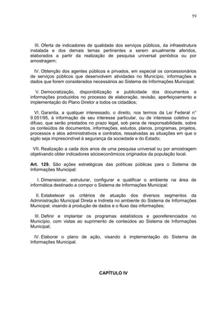 59
III. Oferta de indicadores de qualidade dos serviços públicos, da infraestrutura
instalada e dos demais temas pertinentes a serem anualmente aferidos,
elaborados a partir da realização de pesquisa universal periódica ou por
amostragem;
IV. Obtenção dos agentes públicos e privados, em especial os concessionários
de serviços públicos que desenvolvem atividades no Município, informações e
dados que forem considerados necessários ao Sistema de Informações Municipal;
V. Democratização, disponibilização e publicidade dos documentos e
informações produzidos no processo de elaboração, revisão, aperfeiçoamento e
implementação do Plano Diretor a todos os cidadãos;
VI. Garantia, a qualquer interessado, o direito, nos termos da Lei Federal n°
9.051/95, à informação de seu interesse particular, ou de interesse coletivo ou
difuso, que serão prestados no prazo legal, sob pena de responsabilidade, sobre
os conteúdos de documentos, informações, estudos, planos, programas, projetos,
processos e atos administrativos e contratos, ressalvadas as situações em que o
sigilo seja imprescindível à segurança da sociedade e do Estado;
VII. Realização a cada dois anos de uma pesquisa universal ou por amostragem
objetivando obter indicadores sócioeconômicos originados da população local.
Art. 129. São ações estratégicas das políticas públicas para o Sistema de
Informações Municipal:
I. Dimensionar, estruturar, configurar e qualificar o ambiente na área de
informática destinado a compor o Sistema de Informações Municipal;
II. Estabelecer os critérios de atuação dos diversos segmentos da
Administração Municipal Direta e Indireta no ambiente do Sistema de Informações
Municipal, visando à produção de dados e o fluxo das informações;
III. Definir e implantar os programas estatísticos e georeferenciados no
Município, com vistas ao suprimento de conteúdos ao Sistema de Informações
Municipal;
IV. Elaborar o plano de ação, visando à implementação do Sistema de
Informações Municipal.
CAPÍTULO IV
 