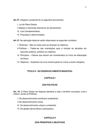 6
Art. 8º. Integram a presente lei os seguintes documentos:
I. Lei do Plano Diretor;
II.Mapas e memoriais descritivos do Zoneamento;
III. Leis Complementares;
IV. Propostas e determinações.
Art. 9º. Na aplicação desta lei serão observados os seguintes conceitos:
I. Diretrizes – São os meios para se alcançar os objetivos;
II.Políticas – Tratam-se das orientações para a tomada de decisões em
assuntos públicos, políticos ou coletivos;
III. Princípios – Fatores que devem ser considerados no início da elaboração
do Plano;
IV. Objetivos – Explicitam de uma maneira geral os rumos a serem atingidos.
TÍTULO II - DO DESENVOLVIMENTO MUNICIPAL
CAPÍTULO I
DAS POLÍTICAS
Art. 10. O Plano Diretor de Sapezal atenderá a todo o território municipal, rural e
urbano, sendo as Políticas:
I. De desenvolvimento econômico sustentável;
II.De desenvolvimento social;
III. De desenvolvimento urbano e ambiental;
IV. De gestão democrática e participativa.
CAPÍTULO II
DOS PRINCÍPIOS E OBJETIVOS
 
