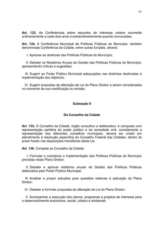 61
Art. 133. As Conferências sobre assuntos de interesse urbano ocorrerão
ordinariamente a cada dois anos e extraordinariamente quando convocadas.
Art. 134. A Conferência Municipal de Políticas Públicas do Município, também
denominada Conferência da Cidade, entre outras funções, deverá:
I. Apreciar as diretrizes das Políticas Públicas do Município;
II. Debater os Relatórios Anuais de Gestão das Políticas Públicas do Município,
apresentando críticas e sugestões;
III. Sugerir ao Poder Público Municipal adequações nas diretrizes destinadas à
implementação dos objetivos;
IV. Sugerir propostas de alteração da Lei do Plano Diretor a serem consideradas
no momento de sua modificação ou revisão.
Subseção II
Do Conselho da Cidade
Art. 135. O Conselho da Cidade, órgão consultivo e deliberativo, é composto com
representação paritária do poder público e da sociedade civil, considerando a
representação dos diferentes conselhos municipais, deverá ser criado em
atendimento à resolução específica do Conselho Federal das Cidades, dentro do
prazo fixado nas disposições transitórias desta Lei.
Art. 136. Compete ao Conselho da Cidade:
I. Formular e coordenar a implementação das Políticas Públicas do Município
previstas neste Plano Diretor;
II. Debater e aprovar relatórios anuais de Gestão das Políticas Públicas
elaborados pelo Poder Público Municipal;
III. Analisar e propor soluções para questões relativas à aplicação do Plano
Diretor;
IV. Debater e formular propostas de alteração da Lei do Plano Diretor;
V. Acompanhar a execução dos planos, programas e projetos de interesse para
o desenvolvimento econômico, social, urbano e ambiental;
 