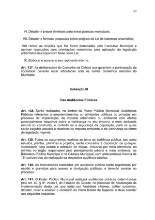 62
VI. Debater e propor diretrizes para áreas públicas municipais;
VII. Debater e formular propostas sobre projetos de Lei de interesse urbanístico;
VIII. Dirimir as dúvidas que lhe forem formuladas pelo Executivo Municipal e
aprovar resoluções com orientações normativas para aplicação da legislação
urbanística municipal com base nesta Lei;
IX. Elaborar e aprovar o seu regimento interno.
Art. 137. As deliberações do Conselho da Cidade que garantem a participação da
sociedade deverão estar articuladas com os outros conselhos setoriais do
Município.
Subseção III
Das Audiências Públicas
Art. 138. Serão realizadas, no âmbito do Poder Público Municipal, Audiências
Públicas referentes a empreendimentos ou atividades públicas ou privadas em
processo de implantação, de impacto urbanístico ou ambiental com efeitos
potencialmente negativos sobre a vizinhança no seu entorno, o meio ambiente
natural ou construído, o conforto ou a segurança da população, para os quais
serão exigidos estudos e relatórios de impacto ambiental e de vizinhança na forma
da legislação vigente.
Art. 139. Todos os documentos relativos ao tema da audiência pública, tais como
estudos, plantas, planilhas e projetos, serão colocados à disposição de qualquer
interessado para exame e extração de cópias, inclusive por meio eletrônico, no
mínimo no órgão responsável pelo planejamento urbano e meio ambiente, na
Biblioteca Pública Municipal e na Câmara Municipal, com antecedência mínima de
15 (quinze) dias da realização da respectiva audiência pública.
Art. 140. As intervenções realizadas em audiência pública serão registradas por
escrito e gravadas para acesso e divulgação públicos, e deverão constar no
processo.
Art. 141. O Poder Público Municipal realizará audiências públicas determinadas
pelo art. 40, § 4º, inciso I, do Estatuto da Cidade, no processo de fiscalização da
implementação desta Lei, que terão por finalidade informar, colher subsídios,
debater, rever e analisar o conteúdo do Plano Diretor de Sapezal, e deve atender
aos seguintes requisitos:
 
