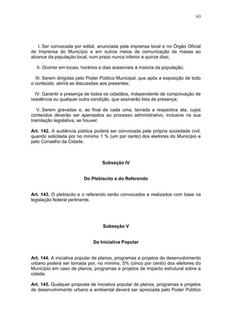 63
I. Ser convocada por edital, anunciada pela imprensa local e no Órgão Oficial
de Imprensa do Município e em outros meios de comunicação de massa ao
alcance da população local, num prazo nunca inferior a quinze dias;
II. Ocorrer em locais, horários e dias acessíveis à maioria da população;
III. Serem dirigidas pelo Poder Público Municipal, que após a exposição de todo
o conteúdo, abrirá as discussões aos presentes;
IV. Garantir a presença de todos os cidadãos, independente de comprovação de
residência ou qualquer outra condição, que assinarão lista de presença;
V. Serem gravadas e, ao final de cada uma, lavrada a respectiva ata, cujos
conteúdos deverão ser apensados ao processo administrativo, inclusive na sua
tramitação legislativa, se houver;
Art. 142. A audiência pública poderá ser convocada pela própria sociedade civil,
quando solicitada por no mínimo 1 % (um por cento) dos eleitores do Município e
pelo Conselho da Cidade.
Subseção IV
Do Plebiscito e do Referendo
Art. 143. O plebiscito e o referendo serão convocados e realizados com base na
legislação federal pertinente.
Subseção V
Da Iniciativa Popular
Art. 144. A iniciativa popular de planos, programas e projetos de desenvolvimento
urbano poderá ser tomada por, no mínimo, 5% (cinco por cento) dos eleitores do
Município em caso de planos, programas e projetos de impacto estrutural sobre a
cidade.
Art. 145. Qualquer proposta de iniciativa popular de planos, programas e projetos
de desenvolvimento urbano e ambiental deverá ser apreciada pelo Poder Público
 