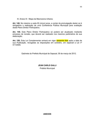 66
III. Anexo III - Mapa da Macrozona Urbana;
Art. 148. No máximo a cada 05 (cinco) anos, a contar da promulgação desta Lei é
obrigatória a realização de uma Conferência Pública Municipal para avaliação
deste Plano Diretor Participativo.
Art. 149. Este Plano Diretor Participativo só poderá ser atualizado mediante
processo de revisão, que deverá ser realizado nos mesmos parâmetros de sua
elaboração;
Art. 150. Esta Lei Complementar entrará em vigor sessenta dias após a data de
sua Publicação, revogadas as disposições em contrário, em especial a Lei nº
511/2005.
Gabinete do Prefeito Municipal de Sapezal, 09 de março de 2012.
JEAN CARLO GALLI
Prefeito Municipal
ANEXOS
 