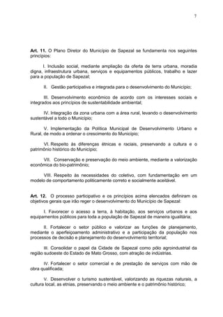 7
Art. 11. O Plano Diretor do Município de Sapezal se fundamenta nos seguintes
princípios:
I. Inclusão social, mediante ampliação da oferta de terra urbana, moradia
digna, infraestrutura urbana, serviços e equipamentos públicos, trabalho e lazer
para a população de Sapezal;
II. Gestão participativa e integrada para o desenvolvimento do Município;
III. Desenvolvimento econômico de acordo com os interesses sociais e
integrados aos princípios de sustentabilidade ambiental;
IV. Integração da zona urbana com a área rural, levando o desenvolvimento
sustentável a todo o Município;
V. Implementação da Política Municipal de Desenvolvimento Urbano e
Rural, de modo a ordenar o crescimento do Município;
VI. Respeito às diferenças étnicas e raciais, preservando a cultura e o
patrimônio histórico do Município;
VII. Conservação e preservação do meio ambiente, mediante a valorização
econômica do bio-patrimônio;
VIII. Respeito às necessidades do coletivo, com fundamentação em um
modelo de comportamento politicamente correto e socialmente aceitável.
Art. 12. O processo participativo e os princípios acima elencados definiram os
objetivos gerais que irão reger o desenvolvimento do Município de Sapezal:
I. Favorecer o acesso a terra, à habitação, aos serviços urbanos e aos
equipamentos públicos para toda a população de Sapezal de maneira igualitária;
II. Fortalecer o setor público e valorizar as funções de planejamento,
mediante o aperfeiçoamento administrativo e a participação da população nos
processos de decisão e planejamento do desenvolvimento territorial;
III. Consolidar o papel da Cidade de Sapezal como pólo agroindustrial da
região sudoeste do Estado de Mato Grosso, com atração de indústrias.
IV. Fortalecer o setor comercial e de prestação de serviços com mão de
obra qualificada;
V. Desenvolver o turismo sustentável, valorizando as riquezas naturais, a
cultura local, as etnias, preservando o meio ambiente e o patrimônio histórico;
 