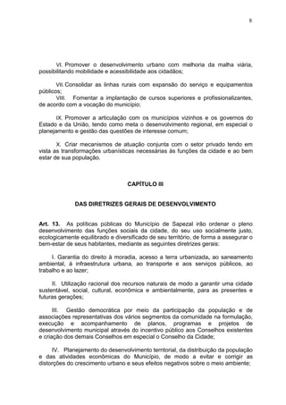 8
VI. Promover o desenvolvimento urbano com melhoria da malha viária,
possibilitando mobilidade e acessibilidade aos cidadãos;
VII. Consolidar as linhas rurais com expansão do serviço e equipamentos
públicos;
VIII. Fomentar a implantação de cursos superiores e profissionalizantes,
de acordo com a vocação do município;
IX. Promover a articulação com os municípios vizinhos e os governos do
Estado e da União, tendo como meta o desenvolvimento regional, em especial o
planejamento e gestão das questões de interesse comum;
X. Criar mecanismos de atuação conjunta com o setor privado tendo em
vista as transformações urbanísticas necessárias às funções da cidade e ao bem
estar de sua população.
CAPÍTULO III
DAS DIRETRIZES GERAIS DE DESENVOLVIMENTO
Art. 13. As políticas públicas do Município de Sapezal irão ordenar o pleno
desenvolvimento das funções sociais da cidade, do seu uso socialmente justo,
ecologicamente equilibrado e diversificado de seu território, de forma a assegurar o
bem-estar de seus habitantes, mediante as seguintes diretrizes gerais:
I. Garantia do direito à moradia, acesso a terra urbanizada, ao saneamento
ambiental, à infraestrutura urbana, ao transporte e aos serviços públicos, ao
trabalho e ao lazer;
II. Utilização racional dos recursos naturais de modo a garantir uma cidade
sustentável, social, cultural, econômica e ambientalmente, para as presentes e
futuras gerações;
III. Gestão democrática por meio da participação da população e de
associações representativas dos vários segmentos da comunidade na formulação,
execução e acompanhamento de planos, programas e projetos de
desenvolvimento municipal através do incentivo público aos Conselhos existentes
e criação dos demais Conselhos em especial o Conselho da Cidade;
IV. Planejamento do desenvolvimento territorial, da distribuição da população
e das atividades econômicas do Município, de modo a evitar e corrigir as
distorções do crescimento urbano e seus efeitos negativos sobre o meio ambiente;
 