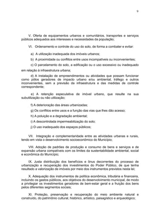 9
V. Oferta de equipamentos urbanos e comunitários, transportes e serviços
públicos adequados aos interesses e necessidades da população;
VI. Ordenamento e controle do uso do solo, de forma a combater e evitar:
a) A utilização inadequada dos imóveis urbanos;
b) A proximidade ou conflitos entre usos incompatíveis ou inconvenientes;
c) O parcelamento do solo, a edificação ou o uso excessivo ou inadequado
em relação à infraestrutura urbana;
d) A instalação de empreendimentos ou atividades que possam funcionar
como pólos geradores de impacto urbano e/ou ambiental, tráfego e outros
inconvenientes, sem a previsão da infraestrutura e das medidas de controle
correspondente;
e) A retenção especulativa de imóvel urbano, que resulte na sua
subutilização ou não utilização;
f) A deterioração das áreas urbanizadas;
g) Os conflitos entre usos e a função das vias que lhes dão acesso;
h) A poluição e a degradação ambiental;
i) A descontrolada impermeabilização do solo;
j) O uso inadequado dos espaços públicos;
VII. Integração e complementaridade entre as atividades urbanas e rurais,
tendo em vista o desenvolvimento socioeconômico do Município;
VIII. Adoção de padrões de produção e consumo de bens e serviços e de
expansão urbana compatíveis com os limites da sustentabilidade ambiental, social
e econômica do Município;
IX. Justa distribuição dos benefícios e ônus decorrentes do processo de
urbanização e recuperação dos investimentos do Poder Público, de que tenha
resultado a valorização de imóveis por meio dos instrumentos previstos nesta lei;
X. Adequação dos instrumentos de política econômica, tributária e financeira,
incluindo os gastos públicos, aos objetivos do desenvolvimento municipal, de modo
a privilegiar os investimentos geradores de bem-estar geral e a fruição dos bens
pelos diferentes segmentos sociais;
XI. Proteção, preservação e recuperação do meio ambiente natural e
construído, do patrimônio cultural, histórico, artístico, paisagístico e arqueológico;
 