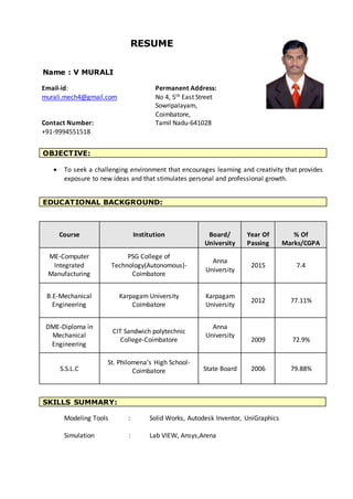 RESUME
Name : V MURALI
 To seek a challenging environment that encourages learning and creativity that provides
exposure to new ideas and that stimulates personal and professional growth.
EDUCATIONAL BACKGROUND:
Course Institution Board/
University
Year Of
Passing
% Of
Marks/CGPA
ME-Computer
Integrated
Manufacturing
PSG College of
Technology(Autonomous)-
Coimbatore
Anna
University
2015 7.4
B.E-Mechanical
Engineering
Karpagam University
Coimbatore
Karpagam
University
2012 77.11%
DME-Diploma in
Mechanical
Engineering
CIT Sandwich polytechnic
College-Coimbatore
Anna
University
2009 72.9%
S.S.L.C
St. Philomena’s High School-
Coimbatore State Board 2006 79.88%
Modeling Tools : Solid Works, Autodesk Inventor, UniGraphics
Simulation : Lab VIEW, Ansys,Arena
OBJECTIVE:
SKILLS SUMMARY:
Permanent Address:
No 4, 5th East Street
Sowripalayam,
Coimbatore,
Tamil Nadu-641028
Email-id:
murali.mech4@gmail.com
Contact Number:
+91-9994551518
 