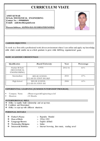 CURRICULUM VIATE
AMIT KUMAR
B.Tech- MECHANICAL ENGINEERING
Contact No. : -9990809691
E-mail:- amit.btech6@gmail.com
Present Address:- ALPHA-II,G-312 GREATER NOIDA
CAREER OBJECTIVE
To work in a firm with a professional work driven environment where I can utilize and apply my knowledge,
skills which would enable me as a fresh graduate to grow while fulfilling organizational goals.
BASIC ACADEMIC CREDENTIALS
EXPERIENTIAL LEARNING (SUMMER INTERNSHIP PROGRAM)
• Company Name :-Bharat wagon &Engineering co.ltd
• Duration :-01 Months
INTERPERSONAL SKILL
 Ability to rapidly build relationship and set up trust.
 Confident and Determined
 Ability to cope up with different situations.
PERSONAL DETAILS
 Father’s Name :- Rajendra Mandal
 Date of Birth :- 25Oct 1993
 Language Known :- English &Hindi
 Nationality/Religion :- Indian
 Interest & Hobbies :- Internet browsing ,liten music, reading novel


Qualification Board/University Year Percentage
Fresher B.Tech
(MECHANICAL
ENGINEERING)
Engineering)
UPTU 2012-16 61%
Intermediate BIHAR SCHOOL
EXAMANATION BOARD
2010 67%
High School BIHAR SCHOOL
EXAMANATION BO
2008 61%
 