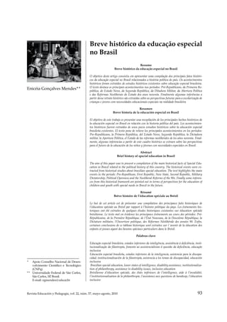 93
Revista Educación y Pedagogía, vol. 22, núm. 57, mayo-agosto, 2010
Historia de la educación de anormales y de la educación especial en Iberoamérica
_
_
_
_
_
_
_
_
_
_
_
_
_
_
_
_
_
_
_
_
_
_
_
_
_
_
_
_
_
_
_
_
_
_
_
_
_
_
_
_
_
_
_
_
_
_
_
_
_
_
_
_
_
_
_
_
_
_
* Apoio Conselho Nacional de Desen-
volvimento Científico e Tecnológico
(CNPq).
** Universidade Federal de São Carlos,
São Carlos, SP
, Brasil.
E-mail: egmendes@ufscar.br
Breve histórico da educação especial
no Brasil
Resumo
Breve histórico da educação especial no Brasil
O objetivo deste artigo consistiu em apresentar uma compilação dos principais fatos históri-
cos da educação especial no Brasil relacionados a história política do país. Os acontecimentos
históricos foram extraídos de estudos históricos existentes sobre educação especial brasileira.
O texto destaca os principais acontecimentos nos períodos: Pré-Republicano, da Primeira Re-
pública, do Estado Novo, da Segunda República, da Ditadura Militar, da Abertura Política
e das Reformas Neoliberais do Estado dos anos noventa. Finalmente algumas inferências a
partir desse retrato histórico são extraidas sobre as perspectivas futuras para a escolarização de
crianças e jovens com necessidades educacionais especiais na realidade brasileira
Resumen
Breve historia de la educación especial en Brasil
El objetivo de este trabajo es presentar una recopilación de los principales hechos históricos de
la educación especial en Brasil en relación con la historia política del país. Los acontecimien-
tos históricos fueron extraídos de unos pocos estudios históricos sobre la educación especial
brasileña existentes. El texto pone de relieve los principales acontecimientos en los períodos:
Pre-Republicano, la Primera República, del Estado Novo, Segunda República, la Dictadura
militar, la Apertura Política, el Estado de las reformas neoliberales de los años noventa. Final-
mente, algunas inferencias a partir de este cuadro histórico se extraen sobre las perspectivas
para el futuro de la educación de los niños y jóvenes con necesidades especiales en Brasil.
Abstract
Brief history of special education in Brazil
The aim of this paper was to present a compilation of the main historical facts of Special Edu-
cation in Brazil related to the political history of this country. The historical events were ex-
tracted from historical studies about brazilian special education. The text highlights the main
events in the periods: Pre-Republican, First Republic, New State, Second Republic, Military
Dictatorship, Political Openness and the Neoliberal Reforms of the 90s. Finally some inferen-
ces from this historical framwork are pointed out in terms of perspectives for the education of
children and youth with special needs in Brazil in the future.
Résumé
Brève histoire de l’éducation spéciale au Brésil
Le but de cet article est de présenter une compilation des principaux faits historiques de
l’éducation spéciale au Brésil par rapport à l’histoire politique du pays. Les événements his-
toriques ont été extraites de quelques études historiques existantes sur éducation spéciale
brésilienne. Le texte met en évidence les principaux événements au cours des périodes: Pré-
Républicaine, de la Première République, de l’État Nouveau, de la Deuxième République, la
Dictature militaire, l’Ouverture politique, des Réformes Néolibérale des années 90. Enfin,
certaines conclusions de ce tableau historique sont extraites sur l´avenir de la éducation des
enfants et jeunes ayant des besoins spéciaux particuliers dans le Brésil.
Palabras clave
Educação especial brasileira, estados inferiores da inteligência, assistência à deficiência, insti-
tucionalização da filantropia, fomento ao assistencialismo à questão da deficiência, educação
inclusiva
Educación especial brasileña, estados inferiores de la inteligencia, asistencia para la discapa-
cidad, institucionalización de la filantropía, asistencia a los temas de discapacidad, educación
inclusiva
Brazilian special education, lower states of intelligence, disability assistance, institutionaliza-
tion of philanthropy, assistance to disability issues, inclusive education
Brésilienne d’éducation spéciale, des états inférieurs de l’intelligence, aide à l’invalidité,
l’institutionnalisation de la philanthropie, l’assistance aux questions de handicap, l’éducation
inclusive
Enicéia Gonçalves Mendes**
 