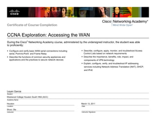 Westwood College Houston South HNS (ACC)
Houston
Shusi, Ola
March 13, 2011
Leyan Garcia
Certificate of Course Completion
CCNA Exploration: Accessing the WAN
Location
Instructor
Date
Instructor Signature
Student
Academy Name
During the Cisco
®
Networking Academy course, administered by the undersigned instructor, the student was able
to proficiently:
Configure and verify basic WAN serial connections including
serial, Point-to-Point and Frame Relay
Describe the functions of common security appliances and
applications and the practices to secure network devices
Describe, configure, apply, monitor, and troubleshoot Access
Control Lists based on network requirements
Describe the importance, benefits, role, impact, and
components of VPN technology
Explain, configure, verify, and troubleshoot IP addressing
services including Network Address Translation (NAT), DHCP,
and IPv6
 