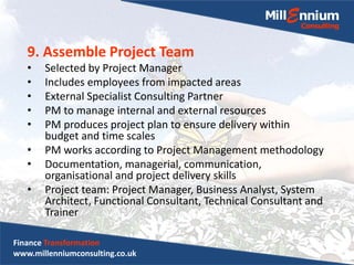 9. Assemble Project Team
• Selected by Project Manager
• Includes employees from impacted areas
• External Specialist Consulting Partner
• PM to manage internal and external resources
• PM produces project plan to ensure delivery within
budget and time scales
• PM works according to Project Management methodology
• Documentation, managerial, communication,
organisational and project delivery skills
• Project team: Project Manager, Business Analyst, System
Architect, Functional Consultant, Technical Consultant and
Trainer
Finance Transformation
www.millenniumconsulting.co.uk
 
