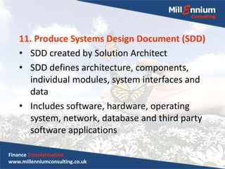 11. Produce Systems Design Document (SDD)
• SDD created by Solution Architect
• SDD defines architecture, components,
individual modules, system interfaces and
data
• Includes software, hardware, operating
system, network, database and third party
software applications
Finance Transformation
www.millenniumconsulting.co.uk
 