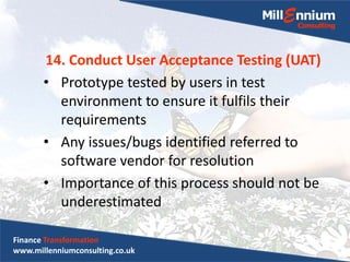 14. Conduct User Acceptance Testing (UAT)
• Prototype tested by users in test
environment to ensure it fulfils their
requirements
• Any issues/bugs identified referred to
software vendor for resolution
• Importance of this process should not be
underestimated
Finance Transformation
www.millenniumconsulting.co.uk
 