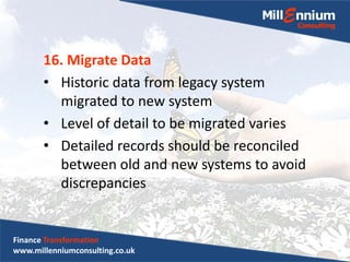 16. Migrate Data
• Historic data from legacy system
migrated to new system
• Level of detail to be migrated varies
• Detailed records should be reconciled
between old and new systems to avoid
discrepancies
Finance Transformation
www.millenniumconsulting.co.uk
 