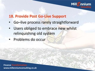 18. Provide Post Go-Live Support
• Go–live process rarely straightforward
• Users obliged to embrace new whilst
relinquishing old system
• Problems do occur
Finance Transformation
www.millenniumconsulting.co.uk
 