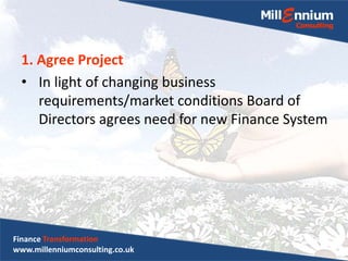 1. Agree Project
• In light of changing business
requirements/market conditions Board of
Directors agrees need for new Finance System
Finance Transformation
www.millenniumconsulting.co.uk
 