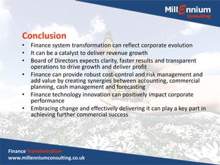 Conclusion
• Finance system transformation can reflect corporate evolution
• It can be a catalyst to deliver revenue growth
• Board of Directors expects clarity, faster results and transparent
operations to drive growth and deliver profit
• Finance can provide robust cost-control and risk management and
add value by creating synergies between accounting, commercial
planning, cash management and forecasting
• Finance technology innovation can positively impact corporate
performance
• Embracing change and effectively delivering it can play a key part in
achieving further commercial success
Finance Transformation
www.millenniumconsulting.co.uk
 