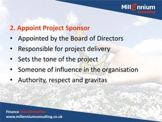 2. Appoint Project Sponsor
• Appointed by the Board of Directors
• Responsible for project delivery
• Sets the tone of the project
• Someone of influence in the organisation
• Authority, respect and gravitas
Finance Transformation
www.millenniumconsulting.co.uk
 