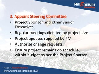 3. Appoint Steering Committee
• Project Sponsor and other Senior
Executives
• Regular meetings dictated by project size
• Project updates supplied by PM
• Authorise change requests
• Ensure project remains on schedule,
within budget as per the Project Charter
Finance Transformation
www.millenniumconsulting.co.uk
 