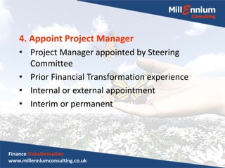4. Appoint Project Manager
• Project Manager appointed by Steering
Committee
• Prior Financial Transformation experience
• Internal or external appointment
• Interim or permanent
Finance Transformation
www.millenniumconsulting.co.uk
 