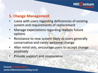 5. Change Management
• Liaise with users regarding deficiencies of existing
system and requirements of replacement
• Manage expectations regarding realistic future
options
• Resistance to new system likely as users generally
conservative and rarely welcome change
• Alter mind sets, encourage users to accept change
positively
• Provide support and reassurance
Finance Transformation
www.millenniumconsulting.co.uk
 