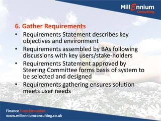 6. Gather Requirements
• Requirements Statement describes key
objectives and environment
• Requirements assembled by BAs following
discussions with key users/stake-holders
• Requirements Statement approved by
Steering Committee forms basis of system to
be selected and designed
• Requirements gathering ensures solution
meets user needs
Finance Transformation
www.millenniumconsulting.co.uk
 