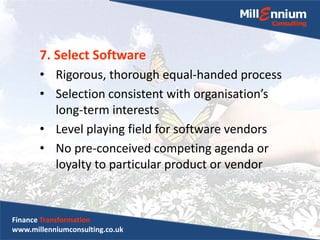 7. Select Software
• Rigorous, thorough equal-handed process
• Selection consistent with organisation’s
long-term interests
• Level playing field for software vendors
• No pre-conceived competing agenda or
loyalty to particular product or vendor
Finance Transformation
www.millenniumconsulting.co.uk
 
