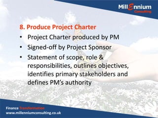 8. Produce Project Charter
• Project Charter produced by PM
• Signed-off by Project Sponsor
• Statement of scope, role &
responsibilities, outlines objectives,
identifies primary stakeholders and
defines PM’s authority
Finance Transformation
www.millenniumconsulting.co.uk
 