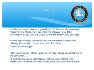 Utilizing an online booking engine like PLAY18 is essential in turning
“lookers” into “bookers”. Once the visitor has reviewed the
information on our site, it is crucial to drive them toward a purchase.
PLAY18 synchronizes their software with our reservation system
offering a live option to reserve an actual tee time.
Two main advantages:
∗The customer pays at the course day of play. Giving us a direct line to
the consumer.
∗Customer information is instantly received upon placing their
reservation. We then can re-market to them using that information.
PLAY18
 