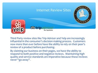 Third Party review sites like Trip Advisor and Yelp are increasingly
influential in the consumer’s decision making process. Customers
now more than ever before have the ability to rely on their peer’s
review of a product before purchasing.
By claiming our business on their pages, we have the ability to
respond to both positive and negative reviews. Maintaining high
quality and service standards are imperative because those reviews
never “go away”.
Internet Review Sites
 