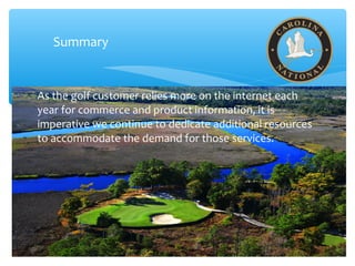 Summary
As the golf customer relies more on the internet each
year for commerce and product information, it is
imperative we continue to dedicate additional resources
to accommodate the demand for those services.
 