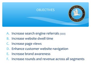 A. Increase search engine referrals (SEO)
B. Increase website dwell time
C. Increase page views
D. Enhance customer website navigation
E. Increase brand awareness
F. Increase rounds and revenue across all segments
OBJECTIVES
 