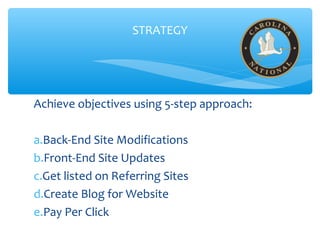 STRATEGY
Achieve objectives using 5-step approach:
a.Back-End Site Modifications
b.Front-End Site Updates
c.Get listed on Referring Sites
d.Create Blog for Website
e.Pay Per Click
 