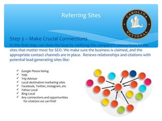 Referring Sites
Step 3 – Make Crucial Connections
In this final step, we close the loop by verifying the company’s connections to the
sites that matter most for SEO. We make sure the business is claimed, and the
appropriate contact channels are in place. Renews relationships and citations with
potential lead-generating sites like:
 Google Places listing
 Yelp
 Trip Advisor
 Local destination marketing sites
 Facebook, Twitter, Instagram, etc
 Yahoo Local
 Bing Local
 Any connections and opportunities
for citations we can find!
 