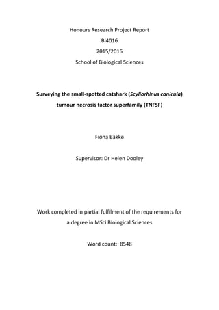 Honours Research Project Report
BI4016
2015/2016
School of Biological Sciences
Surveying the small-spotted catshark (Scyliorhinus canicula)
tumour necrosis factor superfamily (TNFSF)
Fiona Bakke
Supervisor: Dr Helen Dooley
Work completed in partial fulfilment of the requirements for
a degree in MSci Biological Sciences
Word count: 8548
 