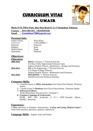 CURRICULUM VITAE
M. UMAIR
Block 33-D, PHA-Flats, Ibne-Sina Road G-11/3 Islamabad, Pakistan.
Contact : 0315-9611911 / 03339191256
Email : Umairkhan77000@gmail.com
Personal Info:
Father’s Name : Waris Khan
C.N.I.C # : 17301-6580267-7
Domicile : Peshawar
Religion : Islam
Marital Status : Single
Nationality : Pakistani
Objectives:
Education:
2008-2010: Matric in Science, 1st
Division from the
F.G Boys Public High School Peshawar Cantt.
Subjects Studied: Physics , Mathematics , Biology and Chemistry.
2010-2012: FSc in Pre-Engineering, 1st
Division from the
F.G Degree College Peshawar.
Subjects Studied: Physics , Mathematics and Chemistry.
2012-2016: BCS (HONS) , 1st
Division from the
CECOS University Peshawar,Pakistan.
Computer Skills:
1) 3 months Course in Office Automation from Cecos Data Institute, Peshawar
Saddar.
2) 1 month Course in Hardware from Cecos Data Institute , Peshawar Saddar.
3) Softwares & Editors:
Adobe (Photoshop, Dreamweaver) , Notepad++.
4) Computer Languages & Frameworks:
HTML , PHP , CSS , JavaScript , C , C++ , OOP Concepts , jQuery ,
MySQL , Bootstrap.
Experience:
1 Year experience as Database Administrator “Caring and Curing Medical Center”.
Tasks Data insertion, alteration, updation, deletion etc.
Language Skills: English, Urdu and Pushto.
 