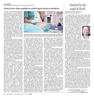 6	 June 9, 2014 the kansas city nursingnews
in brief Touched by the
angel of death
By Joshua M. Felts, BS, BSN, RN
Special to Kansas City Nursing News
I couldn’t help it; my eyes were replete with
tears. The lacrimation rolled over my pores like
torrents of water rolling over bedrock. I couldn’t
help it. My tears were uncontrollable, instinctu-
al and atavistic. Over the years, I’ve befriended
death; I’m a nurse. I understand death, mortal-
ity, and the nature of humanity. Yet, I couldn’t,
can’t, cognitively digest the death of a child.
In lieu of writing this arti-
cle at home, I instead chose to
write it outside the pediatric
ICU of a hospital. I wanted a
taste of death, something raw
and repugnantly more dis-
tasteful than that to which I’m
normally accustomed. While
in the waiting room, I could
feel death’s presence. Instead
of blessing an adult with his
eternal dictate, a child was in his crosshairs.
The family wept, the mother fell to her knees,
crying uncontrollably. The father, a social au-
tomaton, tried to act as a stalwart and comfort
his wife and his bereaved family members, all
the while torn from the inside out. I don’t know
the specifics, what caused their child to perish,
but it was an experience inadequately commu-
nicated by words.
The nurses, who tepidly entered the madness,
felt grief, yet remained stone cold in appearance.
After all, it would be unprofessional and too hu-
man to confirm their humanity. They were, like
most professionals, professing their inhumanity
for the sake of professional progress.
I’m not a pediatric nurse — I can’t handle it.
I admit, a child’s death makes me weak in the
knees. As a nurse, we’re thrown into mortali-
ty. We are, in a way, the brokers of death. We’re
the middlemen, the professionals who help the
weak, yet whom ultimately assist them to the
shore of the river Styx.
Albeit, we may be the concierge of death, we
don’t always have to embrace the role. When
a child is in insurmountable pain and staring
down the barrel of death’s dark revolver, we
can’t prevent the fact that they are death’s can-
non fodder. However, we can act as a bridge be-
tween this world and the next, alleviating pain
by comforting the dying child and the bereaved.
And while the angel of death may hover nearby,
wings outstretched and ready to embrace the
soon-to-pass, I cannot help but wish desperately
to clip his black wings and create an impasse. I
don’t have the answers, and I don’t know why
children are taken from this earth all too soon,
but I do know the answer is beyond human.
Joshua M. Felts, BS, BSN, RN, practices nursing
and writing in the Kansas City area.
This story originally appeared in www.mightynurse.com.
Joshua M. Felts,
BS, BSN , RN
While recent federal legislation
and changes to the U.S. Medicare
program have expanded opportu-
nities for certified registered nurse
anesthetists (CRNAs) to provide
care to more patients and receive
reimbursement for their services,
many states still restrict their scope
of practice and limit their pay. A
special section in the current issue
of Clinical Scholars Review, the
journal of advanced practice nurs-
ing published by Columbia Nurs-
ing, explores how the Affordable
Care Act (ACA) empowers CRNAs
to help make anesthesia services
more accessible to patients, while
also highlighting laws in New York
and other states that may impede
the expanded access to care envi-
sioned by ACA.
The broad goals of the ACA are to
extend health insurance to millions
of uninsured Americans and to im-
prove the accessibility, quality, and
cost-effectiveness of care. With re-
spect to anesthesia and pain man-
agement, the ACA takes some steps
in the right direction, but still falls
short of fully achieving these goals,
argues Janice Izlar, CNRA, DNAP,
MS ’06, immediate past president of
the American Association of Nurse
Anesthetists, in her essay in the
journal, “Health Care Challenges
to the Certified Registered Nurse
Anesthetist as an Advanced Prac-
tice Registered Nurse.”
Starting in January 2014, the
ACA put a stop to health plans’
practice of excluding qualified
licensed health-care providers,
such as CRNAs, from insurance
networks solely on the basis of
their licensure. But the ACA
left untouched a Medicare reim-
bursement policy that lets states
opt out of regulations permitting
CRNAs to administer anesthesia
without physician supervision.
In many states, including New
York, this has pitted anesthesiol-
ogists against CRNAs in legisla-
tive fights over scope of practice.
“Health-care facilities should
have the flexibility to choose
practice arrangements that best
meet their needs without endur-
ing a political battle that has
nothing to do with patient safety
and could limit access to care,”
Izlar says. “Unfortunately, the
ACA doesn’t address this issue.”
Another federal policy that lim-
its opportunities of CRNAs has to
do with funding for clinical edu-
cation, Izlar says. While Medicare
pays hospitals extra money for
training medical residents, no such
funds are provided for advanced
practice nurses to do clinical rota-
tions. Here, the ACA offers a glim-
mer of hope, ushering in a $200 mil-
lion federal pilot project to provide
funding for graduate nurse educa-
tion at five institutions around the
country. “For hospitals right now,
it’s much more beneficial to train
anesthesiologists because they get
the graduate education funding,”
Izlar says. “While this has put all
advanced practice nurses at a dis-
advantage, it has been a particular
hardship for CRNAs.”
In her essay, “The Tipping Point
in Health Care: Using the Full Scope
of Practice of Certified Registered
Nurse Anesthetists as Advanced
Practice Registered Nurses,” Mari-
beth Leigh Massie, CRNA, PhD, MS
’98, a program director for the Uni-
versity of New England Nurse Anes-
thesia Program, argues that models
of care delivery need to change to
achieve the high-quality, cost-ef-
fective anesthesia care envisioned
by the ACA. Instead of the current
vertical integration, with physicians
positioned at the top, we need to look
at organizing anesthesia services in
a more horizontal, collaborative re-
porting structure, Massie says. “We
currently have this arcane model of
medical direction that even anes-
thesiologists have found unsustain-
able,” she argues. “A collaborative
team or CRNA-only model would
improve access to care by using all
providers at their highest level while
decreasing the costly and duplica-
tive requirements of the medical di-
rection model.”
In New York State, however, this
model of care may not be possible.
Laura Ardizzone ’10 DNP, ’04 MS,
chief nurse anesthetist at Memo-
rial Sloan Kettering Cancer Cen-
ter in New York City, explores the
roadblocks created by state laws in
her essay, “Navigating the Uncer-
tainty That Lies Ahead: Certified
Registered Nurse Anesthetists and
the Patient Protection and Afford-
able Care Act.” In New York, for
example, the state doesn’t recog-
nize advanced practice nursing
licenses, making it impossible for
CRNAs to receive payment from
the state-administered Medicaid
program. This barrier to practice
at the state level is an unnecessary
roadblock to providing care to pa-
tients newly insured under the
ACA, Ardizzone argues.
“As more people gain coverage
under ACA, there are going to be
a lot more people needing surgery
and needing anesthesia,” Ardizzone
says. “Instead of just saying we need
to spend taxpayer dollars to educate
another 6,000 medical residents in
anesthesia, why can’t we use the
CRNAs we have already trained
and start letting them practice to the
fullest scope of their potential.”
By Source: Columbia University School of Nursing
Clinical review shines spotlight on certified registered nurse anesthetists
Submitted photo
Many states restrict the scope of practice and limit pay of nurse anesthetists. An article in the
current issue of Clinical Scholars Review looks at how the Affordable Care Act empowers CRNAs.
 